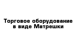 Торговое оборудование в виде Матрешки